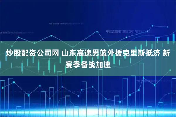 炒股配资公司网 山东高速男篮外援克里斯抵济 新赛季备战加速