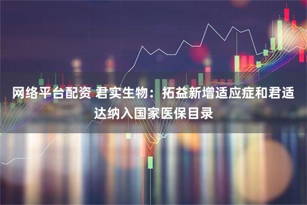 网络平台配资 君实生物：拓益新增适应症和君适达纳入国家医保目录