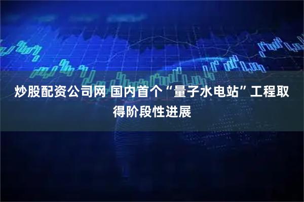 炒股配资公司网 国内首个“量子水电站”工程取得阶段性进展