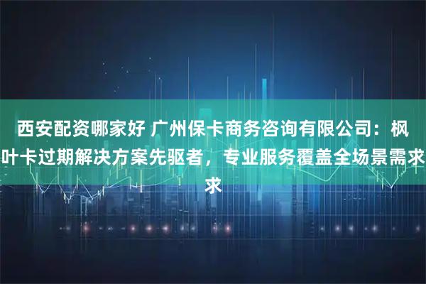 西安配资哪家好 广州保卡商务咨询有限公司：枫叶卡过期解决方案先驱者，专业服务覆盖全场景需求