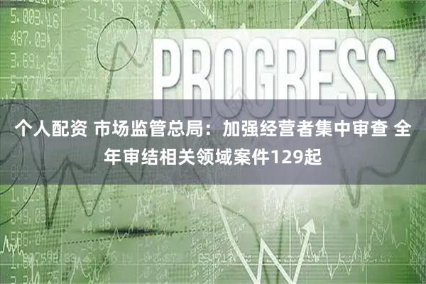 个人配资 市场监管总局：加强经营者集中审查 全年审结相关领域案件129起