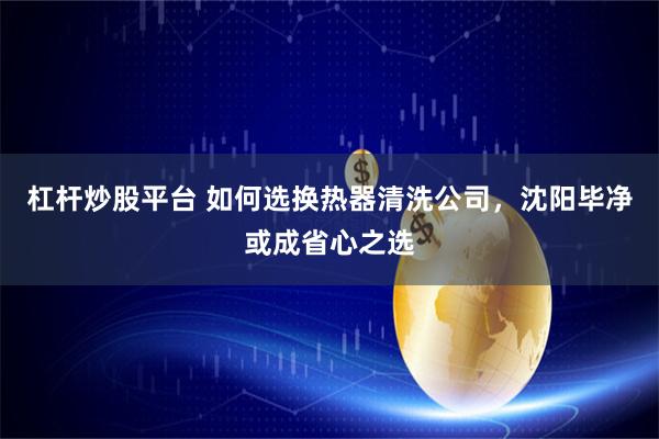 杠杆炒股平台 如何选换热器清洗公司，沈阳毕净或成省心之选