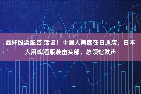 最好股票配资 活该！中国人再度在日遇袭，日本人用啤酒瓶袭击头部，总领馆发声