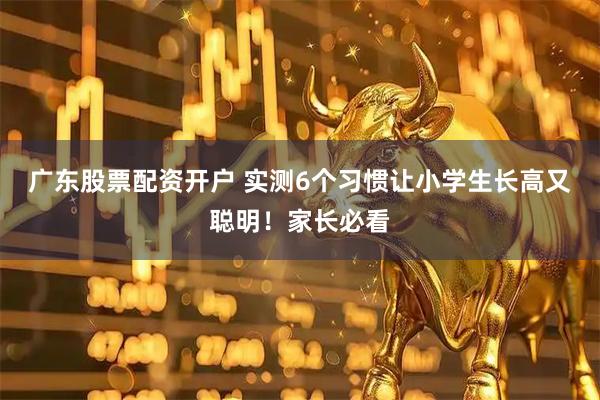 广东股票配资开户 实测6个习惯让小学生长高又聪明！家长必看