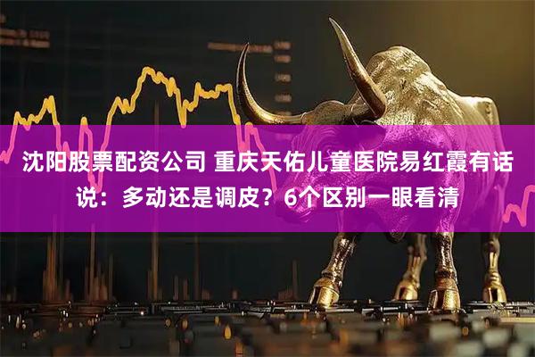 沈阳股票配资公司 重庆天佑儿童医院易红霞有话说：多动还是调皮？6个区别一眼看清