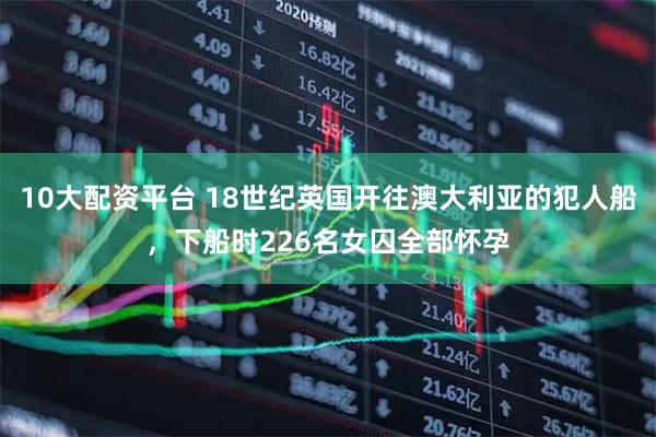 10大配资平台 18世纪英国开往澳大利亚的犯人船，下船时226名女囚全部怀孕