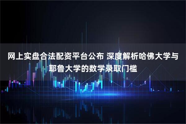 网上实盘合法配资平台公布 深度解析哈佛大学与耶鲁大学的数学录取门槛