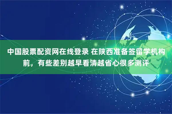 中国股票配资网在线登录 在陕西准备签留学机构前，有些差别越早看清越省心很多测评
