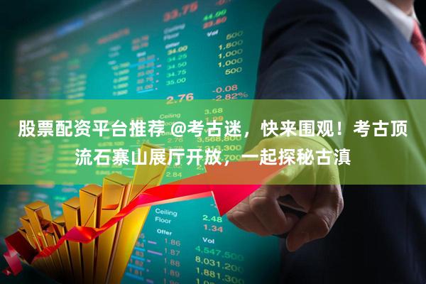 股票配资平台推荐 @考古迷，快来围观！考古顶流石寨山展厅开放，一起探秘古滇