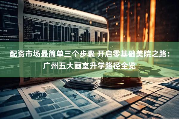 配资市场最简单三个步骤 开启零基础美院之路：广州五大画室升学路径全览