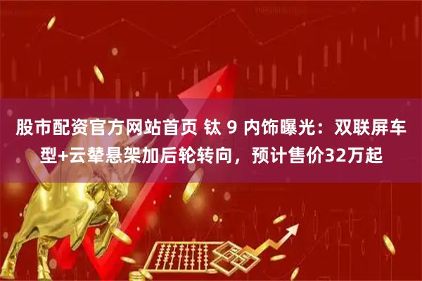 股市配资官方网站首页 钛 9 内饰曝光：双联屏车型+云辇悬架加后轮转向，预计售价32万起