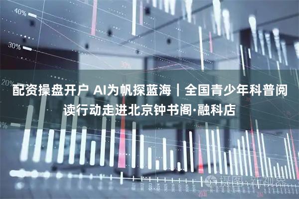 配资操盘开户 AI为帆探蓝海｜全国青少年科普阅读行动走进北京钟书阁·融科店