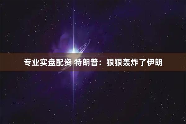 专业实盘配资 特朗普：狠狠轰炸了伊朗