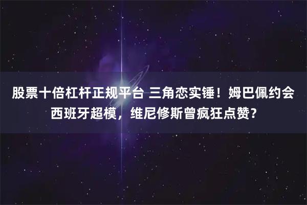 股票十倍杠杆正规平台 三角恋实锤！姆巴佩约会西班牙超模，维尼修斯曾疯狂点赞？