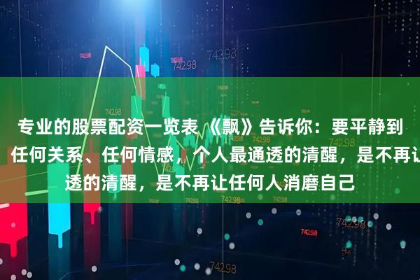 专业的股票配资一览表 《飘》告诉你：要平静到可以失去任何人、任何关系、任何情感，个人最通透的清醒，是不再让任何人消磨自己